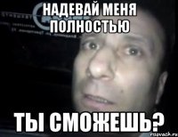 надевай меня полностью ты сможешь?