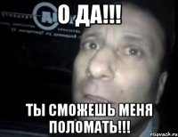 о да!!! ты сможешь меня поломать!!!