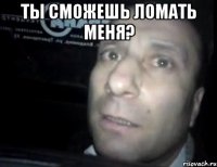 ты сможешь ломать меня? 