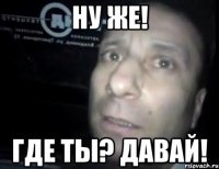 ну же! где ты? давай!