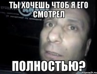 ты хочешь чтоб я его смотрел полностью?