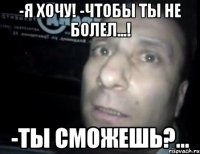 -я хочу! -чтобы ты не болел...! -ты сможешь?...