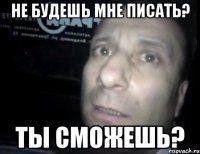 не будешь мне писать? ты сможешь?