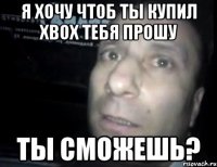 я хочу чтоб ты купил xbox тебя прошу ты сможешь?