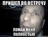 пришел во встречу ломай меня полностью