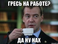 гресь на работе? да ну нах