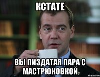 кстате вы пиздатая пара с мастрюковкой