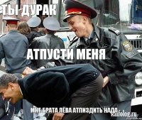 ты дурак атпусти меня мне брата лёва атпиздить нада