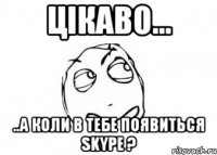 цікаво... ..а коли в тебе появиться skype ?