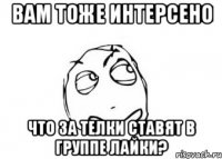 вам тоже интерсено что за телки ставят в группе лайки?