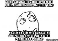 а ведь задумайтесь,некоторые хотят денег, планшеты и крутые телефоны! но дети из детского дома хотят совершенно другого ,дети хотят родителей и счастья!