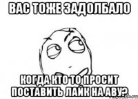 вас тоже задолбало когда кто то просит поставить лайк на аву?