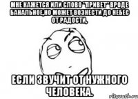 мне кажется или слово "привет" вроде банальное,но может вознести до небес от радости, если звучит от нужного человека.