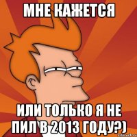 мне кажется или только я не пил в 2013 году?)