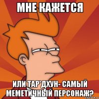 мне кажется или тар'дхун- самый меметичный персонаж?