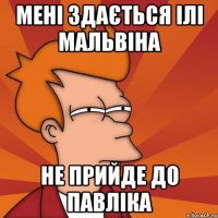 мені здається ілі мальвіна не прийде до павліка