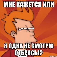 мне кажется или я одна не смотрю отбросы?