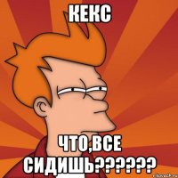 кекс что,все сидишь???