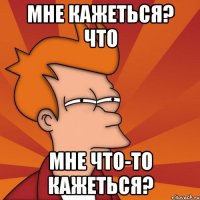 мне кажеться? что мне что-то кажеться?