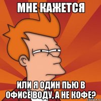 мне кажется или я один пью в офисе воду, а не кофе?