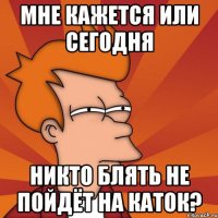 мне кажется или сегодня никто блять не пойдёт на каток?