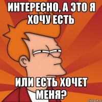 интересно, а это я хочу есть или есть хочет меня?