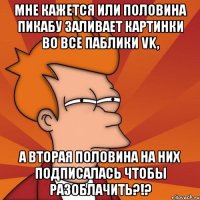 мне кажется или половина пикабу заливает картинки во все паблики vk, а вторая половина на них подписалась чтобы разоблачить?!?