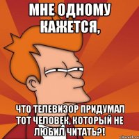 мне одному кажется, что телевизор придумал тот человек, который не любил читать?!