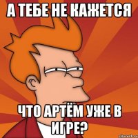 а тебе не кажется что артём уже в игре?