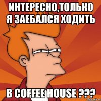 интересно,только я заебался ходить в coffee house ???