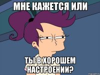 мне кажется или ты в хорошем настроении?