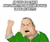 да чтоб вы сдали анатомию!!!вон какой куачище за вас держу!!!)) 