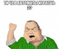 ти че в автоматы играешь ?? 