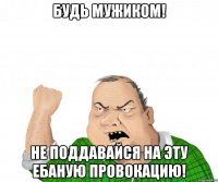 будь мужиком! не поддавайся на эту ебаную провокацию!