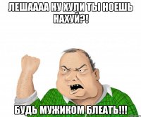 лешаааа ну хули ты ноешь нахуй?! будь мужиком блеать!!!