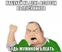 набухай на день встречи выпускников будь мужиком блеать