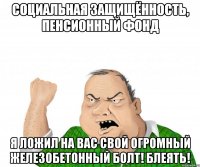 социальная защищённость, пенсионный фонд я ложил на вас свой огромный железобетонный болт! блеять!