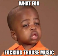 what for fucking trouse music