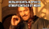 нельзя взять и просто отморозиться от меня 