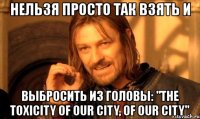 нельзя просто так взять и выбросить из головы: "the toxicity of our city, of our city"