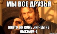 мы все друзья никто, ни кому ,ни чем не обязан!!=)