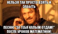 нельзя так просто взять и забыть песню "за тебя калым отдам!" после уроков математики!