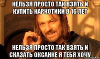 нельзя просто так взять и купить наркотики в 16 лет нельзя просто так взять и сказать оксанке я тебя хочу