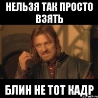 нельзя так просто взять блин не тот кадр