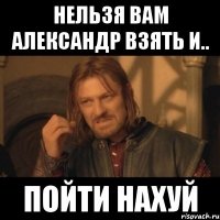 нельзя вам александр взять и.. пойти нахуй