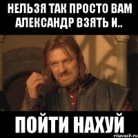 нельзя так просто вам александр взять и.. пойти нахуй