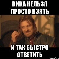 вика нельзя просто взять и так быстро ответить