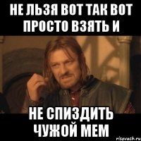 не льзя вот так вот просто взять и не спиздить чужой мем