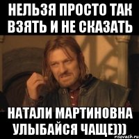 нельзя просто так взять и не сказать натали мартиновна улыбайся чаще)))