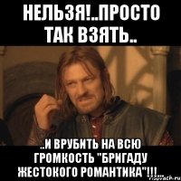 нельзя!..просто так взять.. ..и врубить на всю громкость "бригаду жестокого романтика"!!!...